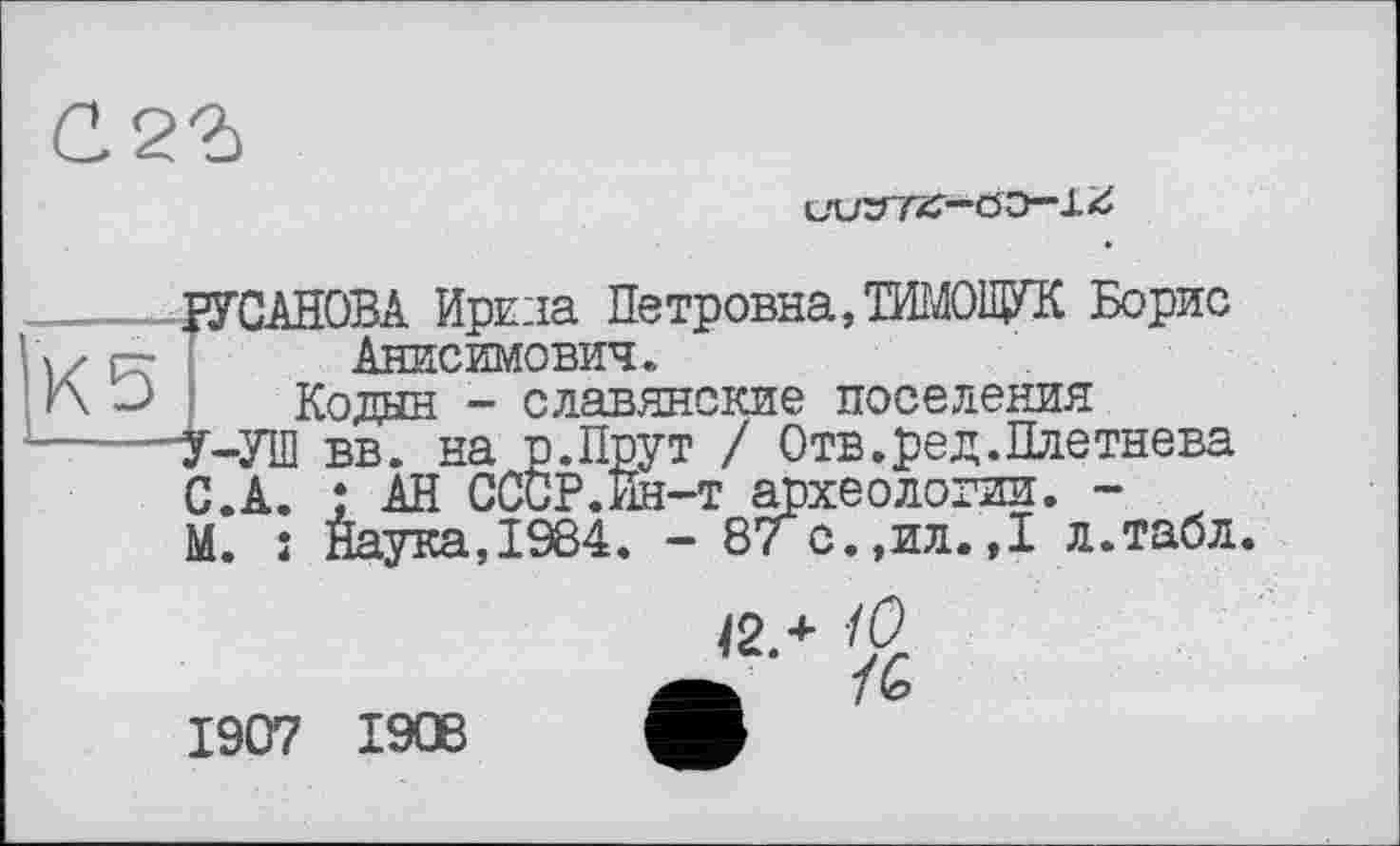 ﻿С.2Ъ
Ö Э—1 £
КЗ
ГСАНОВА Ирина Петровна, ТИМОЩУК Борис Анисимович.
Кодан - славянские поселения
У-УШ вв. на р.Прут / Отв.ред.Плетнева С.А. ; АН СССР.Ин-т археологии. -М. î Наука,1984. - 87 с.,ил.,I л.табл.
1907 1906
Ї2Л /Û
ь 10>